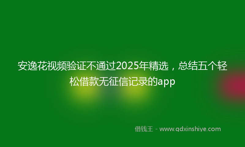 安逸花视频验证不通过2025年精选，总结五个轻松借款无征信记录的app