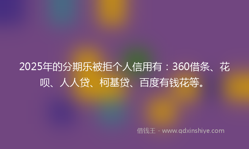 2025年的分期乐被拒个人信用有：360借条、花呗、人人贷、柯基贷、百度有钱花等。