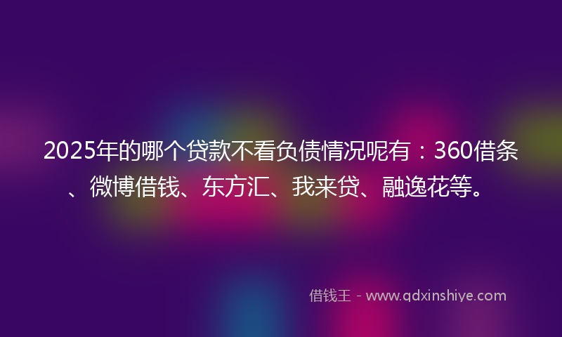 2025年的哪个贷款不看负债情况呢有：360借条、微博借钱、东方汇、我来贷、融逸花等。