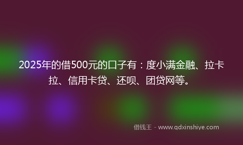 2025年的借500元的口子有：度小满金融、拉卡拉、信用卡贷、还呗、团贷网等。