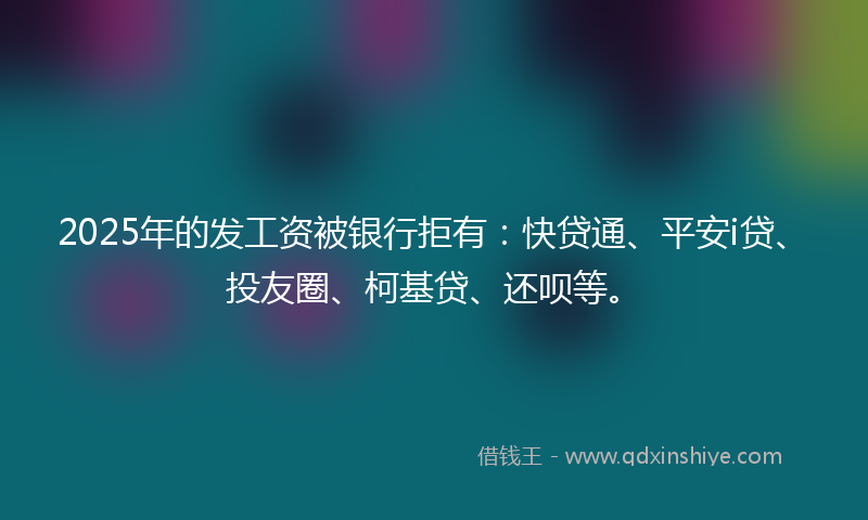 2025年的发工资被银行拒有：快贷通、平安i贷、投友圈、柯基贷、还呗等。