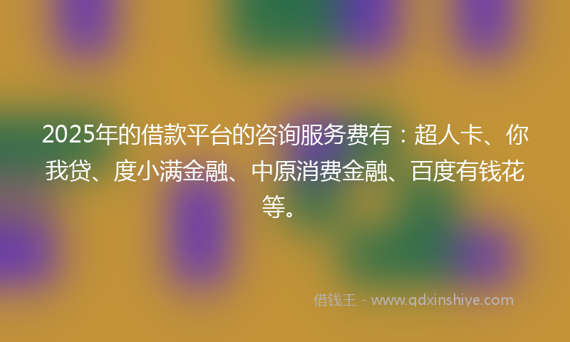2025年的借款平台的咨询服务费有：超人卡、你我贷、度小满金融、中原消费金融、百度有钱花等。