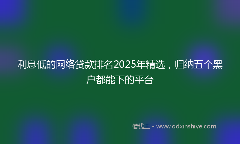 利息低的网络贷款排名2025年精选，归纳五个黑户都能下的平台