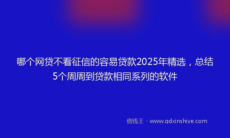 哪个网贷不看征信的容易贷款2025年精选，总结5个周周到贷款相同系列的软件