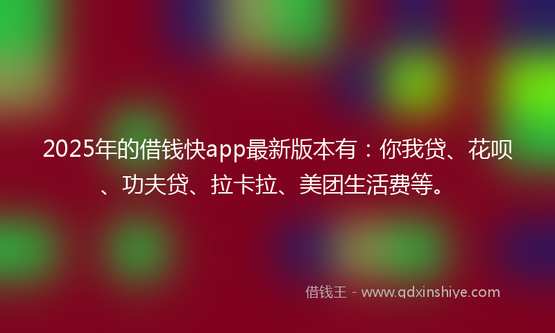 2025年的借钱快app最新版本有：你我贷、花呗、功夫贷、拉卡拉、美团生活费等。