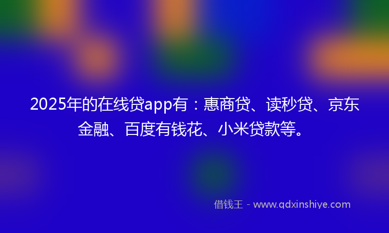 2025年的在线贷app有：惠商贷、读秒贷、京东金融、百度有钱花、小米贷款等。