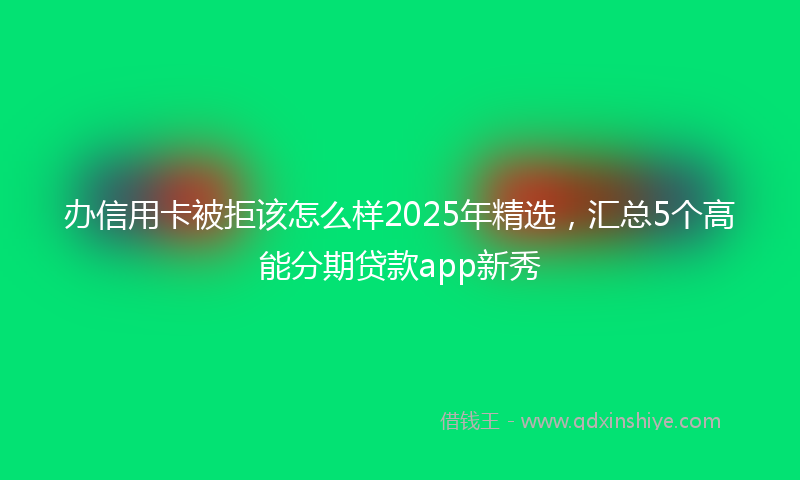 办信用卡被拒该怎么样2025年精选，汇总5个高能分期贷款app新秀