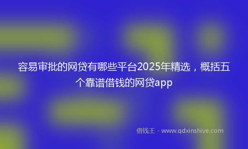 容易审批的网贷有哪些平台2025年精选，概括五个靠谱借钱的网贷app