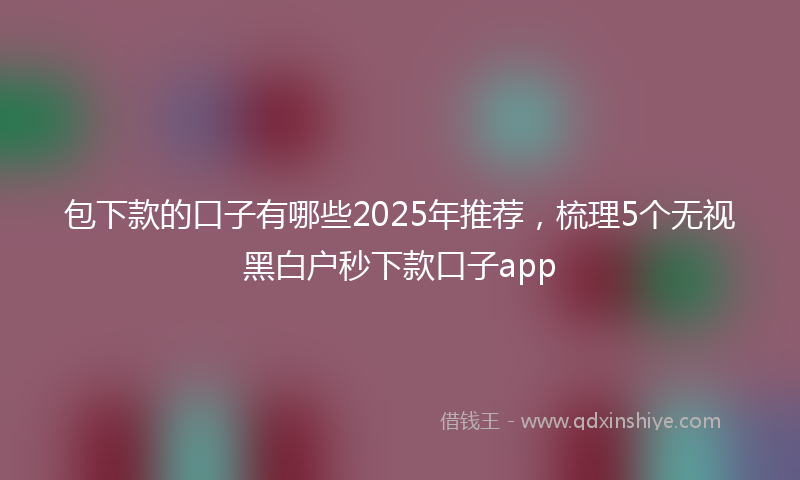 包下款的口子有哪些2025年推荐，梳理5个无视黑白户秒下款口子app