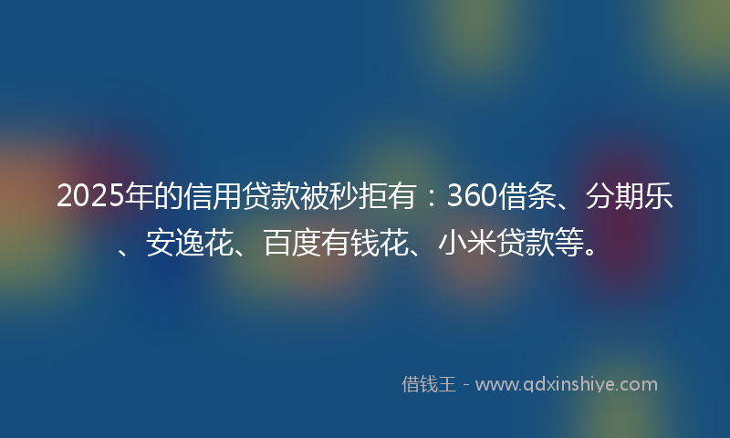 2025年的信用贷款被秒拒有：360借条、分期乐、安逸花、百度有钱花、小米贷款等。