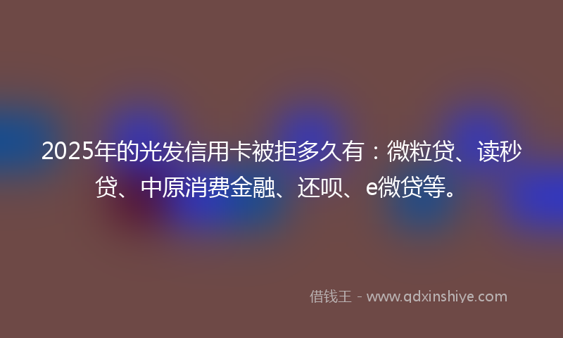 2025年的光发信用卡被拒多久有：微粒贷、读秒贷、中原消费金融、还呗、e微贷等。