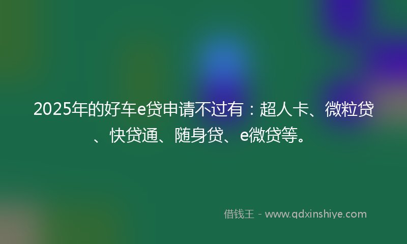 2025年的好车e贷申请不过有：超人卡、微粒贷、快贷通、随身贷、e微贷等。
