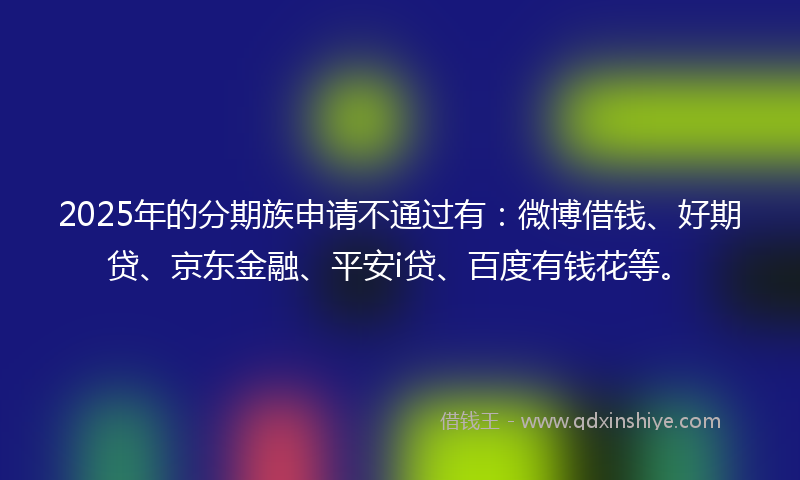 2025年的分期族申请不通过有：微博借钱、好期贷、京东金融、平安i贷、百度有钱花等。
