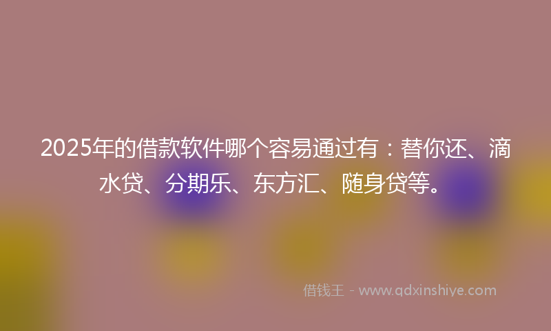 2025年的借款软件哪个容易通过有：替你还、滴水贷、分期乐、东方汇、随身贷等。