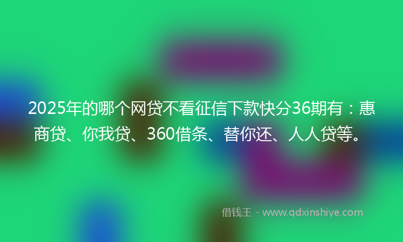 2025年的哪个网贷不看征信下款快分36期有：惠商贷、你我贷、360借条、替你还、人人贷等。