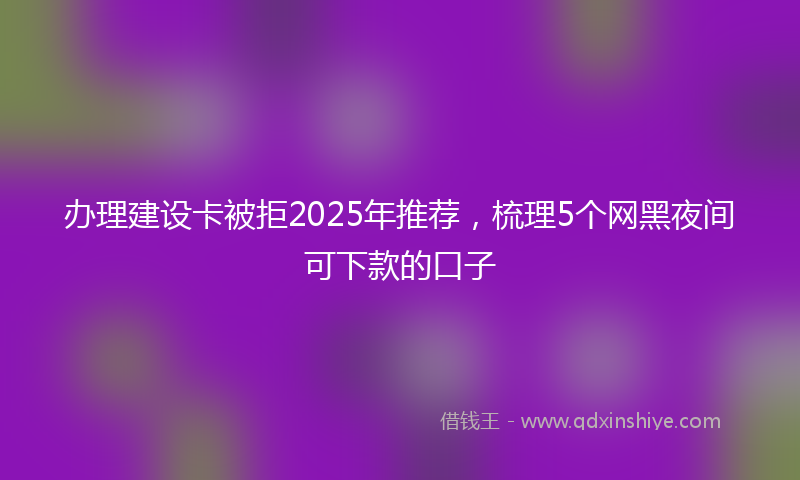 办理建设卡被拒2025年推荐，梳理5个网黑夜间可下款的口子