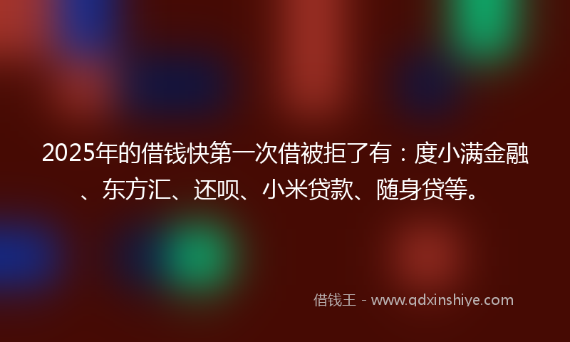 2025年的借钱快第一次借被拒了有：度小满金融、东方汇、还呗、小米贷款、随身贷等。