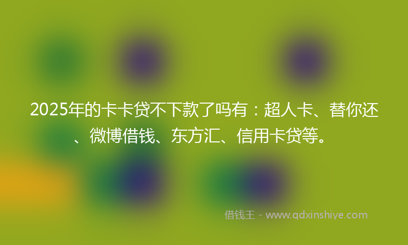 2025年的卡卡贷不下款了吗有：超人卡、替你还、微博借钱、东方汇、信用卡贷等。