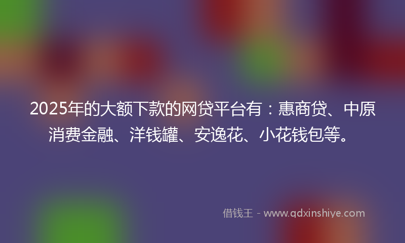2025年的大额下款的网贷平台有：惠商贷、中原消费金融、洋钱罐、安逸花、小花钱包等。