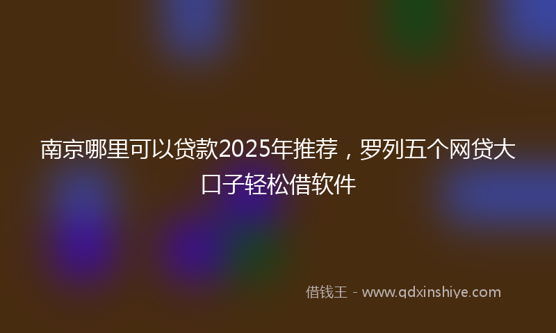 南京哪里可以贷款2025年推荐，罗列五个网贷大口子轻松借软件