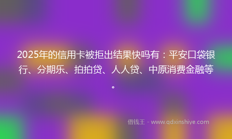 2025年的信用卡被拒出结果快吗有：平安口袋银行、分期乐、拍拍贷、人人贷、中原消费金融等。