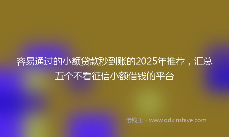 容易通过的小额贷款秒到账的2025年推荐，汇总五个不看征信小额借钱的平台