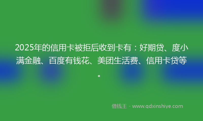 2025年的信用卡被拒后收到卡有:好期贷、度小满金融、百度有钱花、美团生活费、信用卡贷等。
