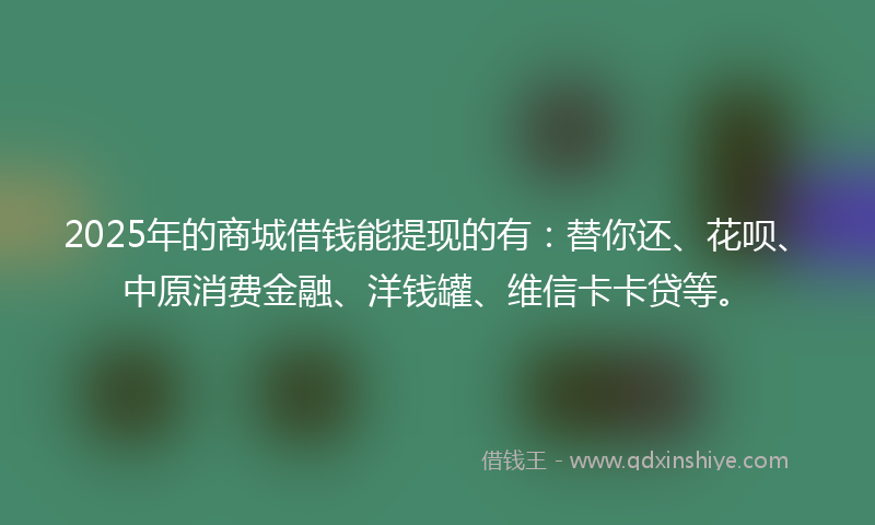 2025年的商城借钱能提现的有：替你还、花呗、中原消费金融、洋钱罐、维信卡卡贷等。
