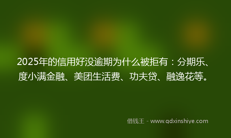 2025年的信用好没逾期为什么被拒有：分期乐、度小满金融、美团生活费、功夫贷、融逸花等。