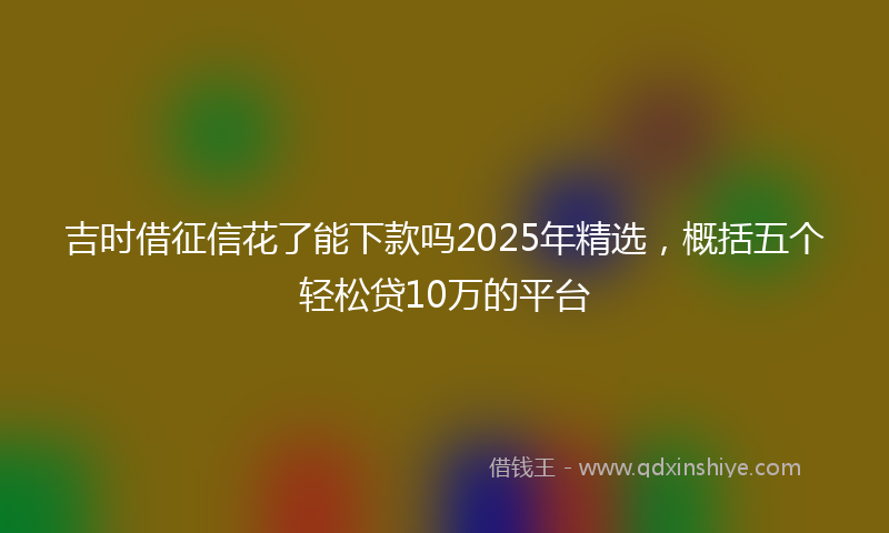吉时借征信花了能下款吗2025年精选，概括五个轻松贷10万的平台