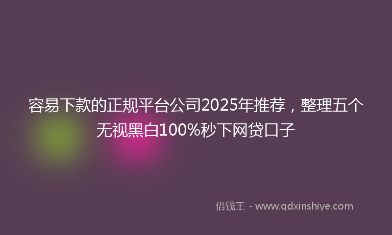 容易下款的正规平台公司2025年推荐，整理五个无视黑白100%秒下网贷口子