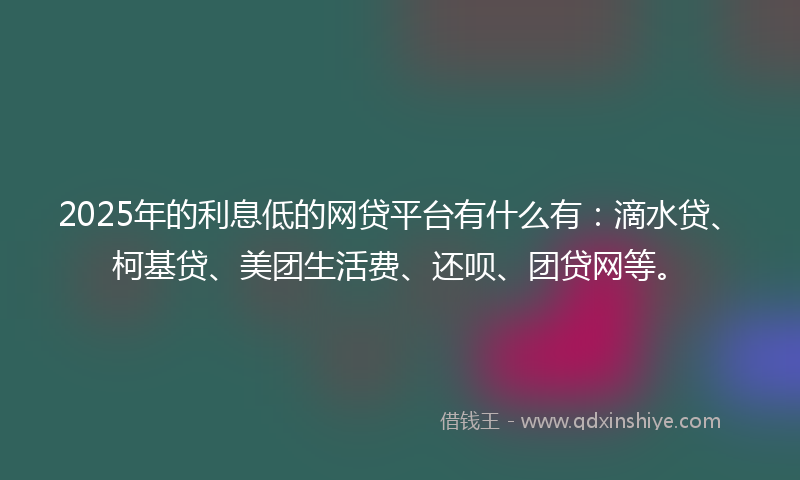 2025年的利息低的网贷平台有什么有：滴水贷、柯基贷、美团生活费、还呗、团贷网等。