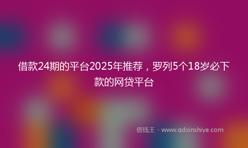 借款24期的平台2025年推荐，罗列5个18岁必下款的网贷平台