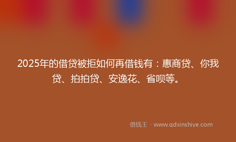 2025年的借贷被拒如何再借钱有：惠商贷、你我贷、拍拍贷、安逸花、省呗等。