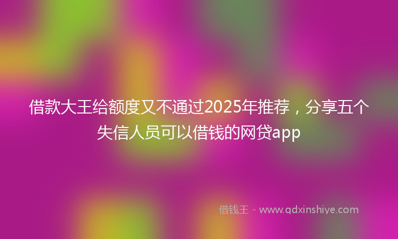 借款大王给额度又不通过2025年推荐，分享五个失信人员可以借钱的网贷app