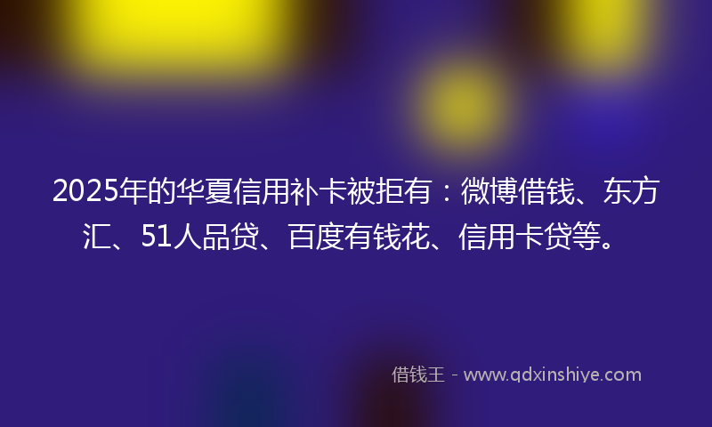 2025年的华夏信用补卡被拒有：微博借钱、东方汇、51人品贷、百度有钱花、信用卡贷等。