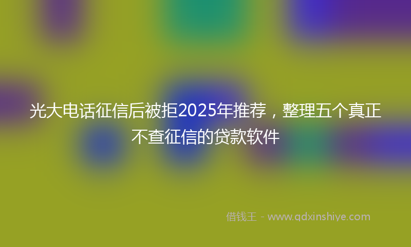 光大电话征信后被拒2025年推荐，整理五个真正不查征信的贷款软件