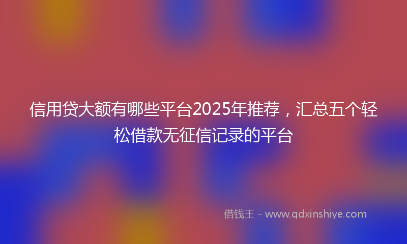 信用贷大额有哪些平台2025年推荐，汇总五个轻松借款无征信记录的平台