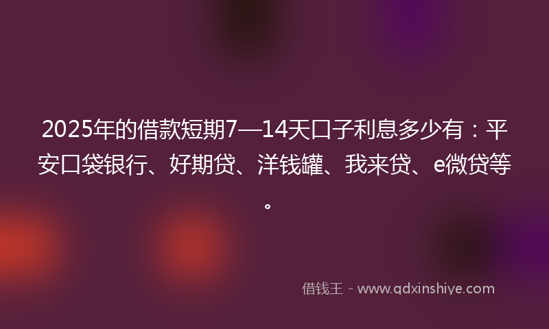 2025年的借款短期7—14天口子利息多少有：平安口袋银行、好期贷、洋钱罐、我来贷、e微贷等。