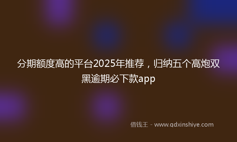 分期额度高的平台2025年推荐，归纳五个高炮双黑逾期必下款app