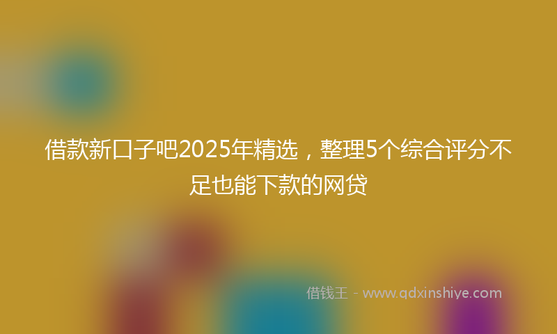 借款新口子吧2025年精选，整理5个综合评分不足也能下款的网贷