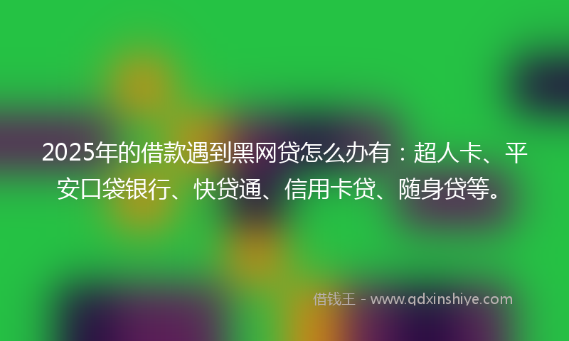 2025年的借款遇到黑网贷怎么办有：超人卡、平安口袋银行、快贷通、信用卡贷、随身贷等。