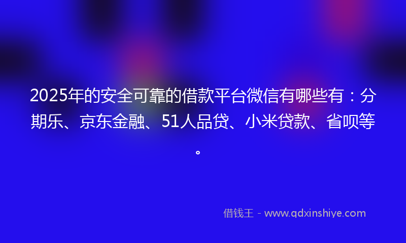 2025年的安全可靠的借款平台微信有哪些有：分期乐、京东金融、51人品贷、小米贷款、省呗等。