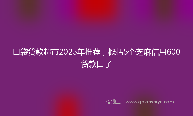 口袋贷款超市2025年推荐，概括5个芝麻信用600贷款口子