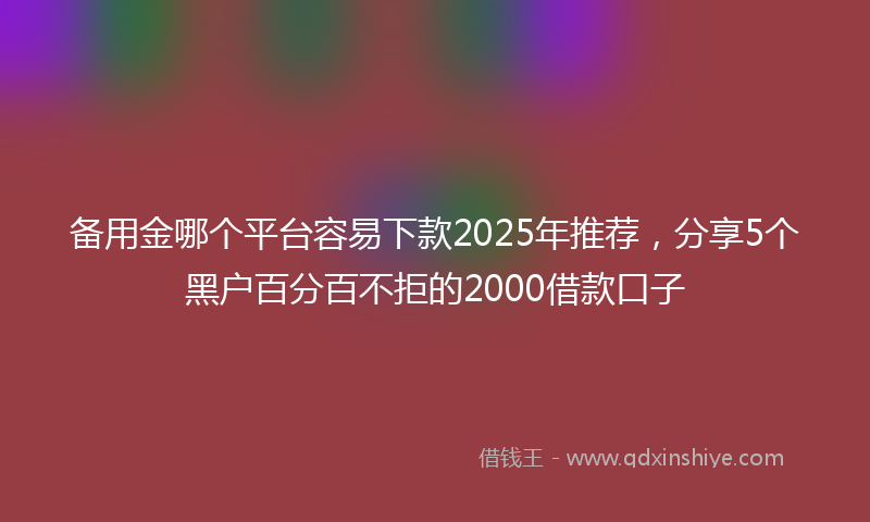 备用金哪个平台容易下款2025年推荐，分享5个黑户百分百不拒的2000借款口子