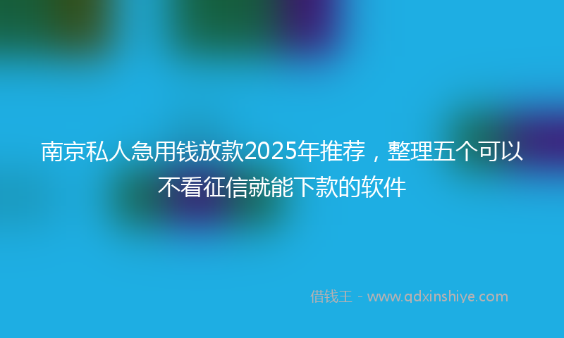 南京私人急用钱放款2025年推荐，整理五个可以不看征信就能下款的软件
