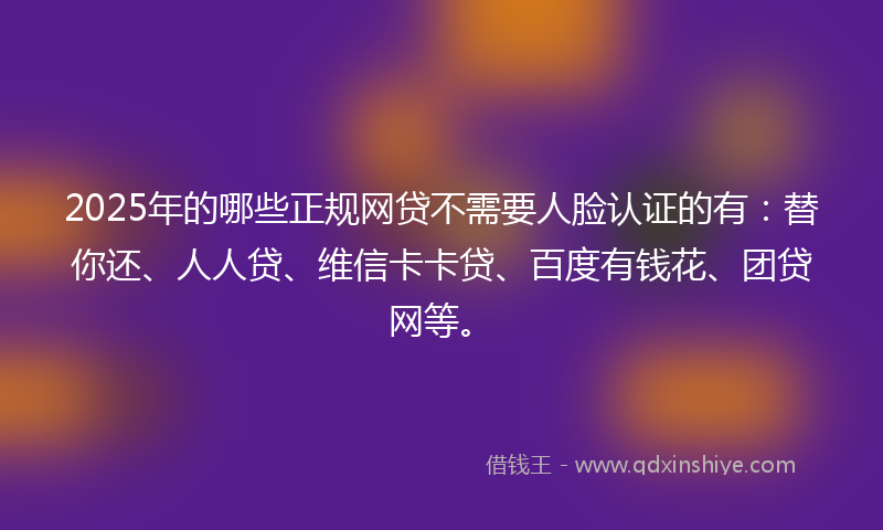 2025年的哪些正规网贷不需要人脸认证的有：替你还、人人贷、维信卡卡贷、百度有钱花、团贷网等。