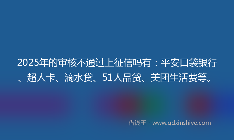 2025年的审核不通过上征信吗有：平安口袋银行、超人卡、滴水贷、51人品贷、美团生活费等。
