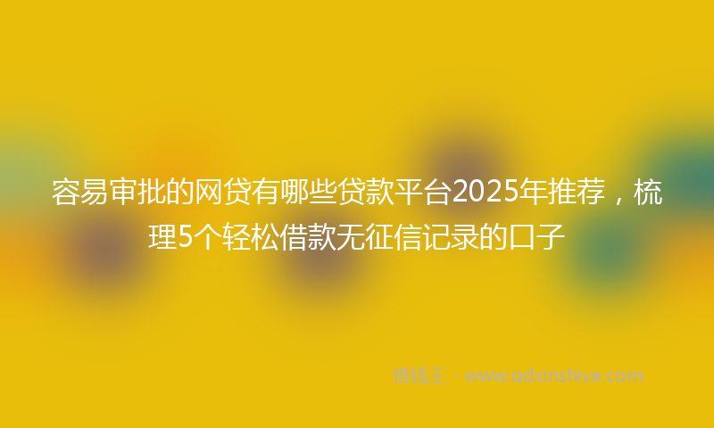 容易审批的网贷有哪些贷款平台2025年推荐，梳理5个轻松借款无征信记录的口子