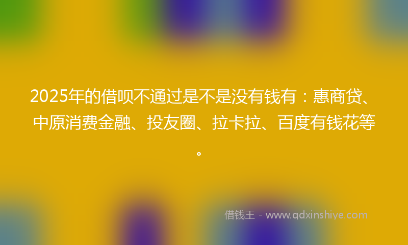 2025年的借呗不通过是不是没有钱有：惠商贷、中原消费金融、投友圈、拉卡拉、百度有钱花等。